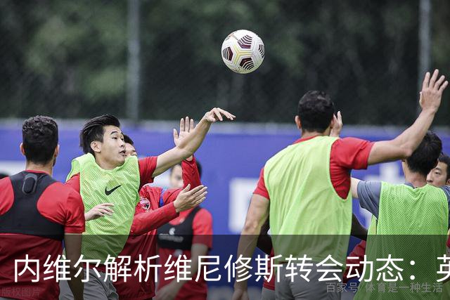内维尔解析维尼修斯转会动态：英超球队能否撼动西甲巨头？