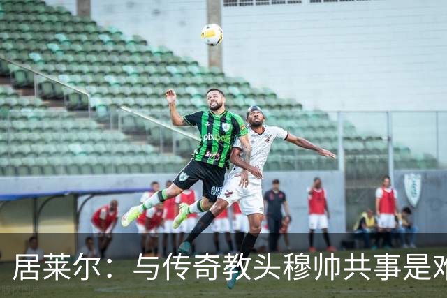居莱尔：与传奇教头穆帅共事是难得机会，赛场之外他待人也很坦诚