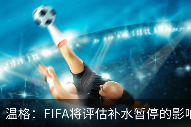 温格：FIFA将评估补水暂停的影响，世界杯扩军48队是巨大成功