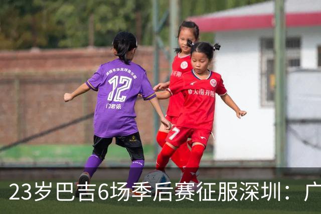 23岁巴吉6场季后赛征服深圳：广东一夏天白等了