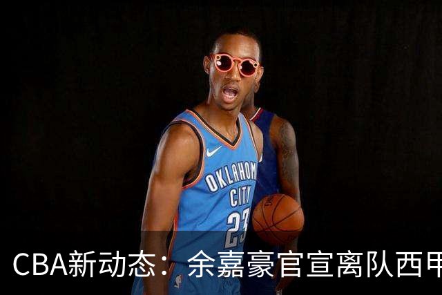 CBA新动态：余嘉豪官宣离队西甲，回归浙江，再次拿到600万顶薪！